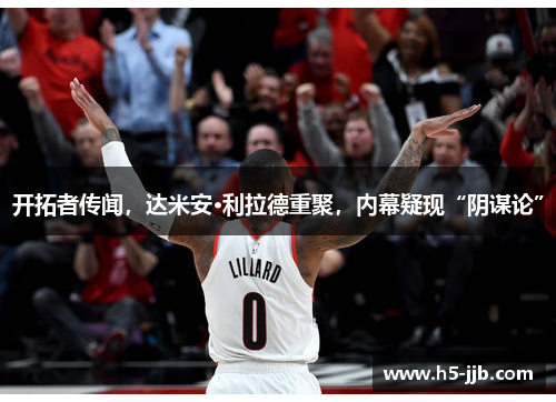 开拓者传闻，达米安·利拉德重聚，内幕疑现“阴谋论”