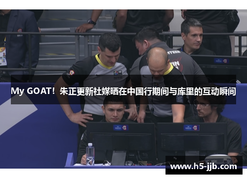My GOAT！朱正更新社媒晒在中国行期间与库里的互动瞬间